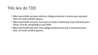 Três leis do TDD
• Não é permitido escrever nenhum código produtivo a menos que seja para
fazer um teste unitário passar;
• Não é permitido escrever mais que um teste unitário que seja suficiente para
falhar; erro de compilação é uma falha
• Não é permitido escrever mais código produtivo do que o necessário para
fazer um teste unitário passar;
 