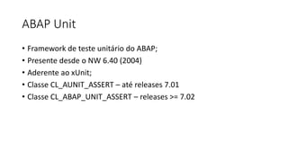 ABAP Unit
• Framework de teste unitário do ABAP;
• Presente desde o NW 6.40 (2004)
• Aderente ao xUnit;
• Classe CL_AUNIT_ASSERT – até releases 7.01
• Classe CL_ABAP_UNIT_ASSERT – releases >= 7.02
 