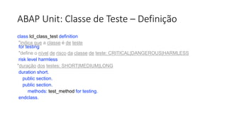 ABAP Unit: Classe de Teste – Definição
class lcl_class_test definition
"indica que a classe é de teste
for testing
"define o nível de risco da classe de teste: CRITICAL|DANGEROUS|HARMLESS
risk level harmless
"duração dos testes: SHORT|MEDIUM|LONG
duration short.
public section.
public section.
methods: test_method for testing.
endclass.
 