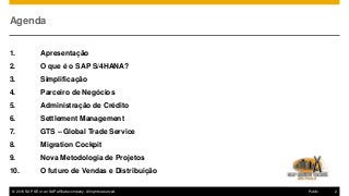 © 2016 SAP SE or an SAP affiliate company. All rights reserved. 2Public
Agenda
1. Apresentação
2. O que é o SAP S/4HANA?
3. Simplificação
4. Parceiro de Negócios
5. Administração de Crédito
6. Settlement Management
7. GTS – Global Trade Service
8. Migration Cockpit
9. Nova Metodologia de Projetos
10. O futuro de Vendas e Distribuição
 