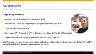© 2016 SAP SE or an SAP affiliate company. All rights reserved. 3Public
Apresentação
Diogo Hiroyuki Matsuo
 Mais de 14 anos de experiência no mercado de TI.
 Formado em Ciência da Computação e pós graduado em Gestão de TI.
 Consultor SAP SD desde 2006.
 Certificação SAP Associate e SAP Professional no módulo de Vendas e Distribuição.
 Organizador, voluntário e agora palestrante do SAP Inside Track SP.
OBS: Não sou um expert, assim como todos aqui também estou em busca do conhecimento de SAP S/4HANA e
compartilhando hoje o que pude aprender até o momento.
 