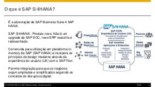 © 2016 SAP SE or an SAP affiliate company. All rights reserved. 4Public
O que é SAP S/4HANA?
• É a abreviação de SAP Business Suite 4 SAP
HANA.
• SAP S/4HANA - Produto novo. Não é um
upgrade do SAP ECC, novo ERP reescrito e
redesenhado.
• Construída para utilização em plataforma in-
memory da SAP (SAP HANA) e incorpora os
princípios do design moderno através da
experiência do usuário (UX) com o SAP Fiori.
• Permite integração para que os negócios
sejam ampliados e simplificados seguindo os
conceitos de disruptura digital.
 