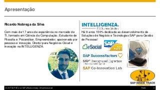 © 2017 SAP SE or an SAP affiliate company. All rights reserved. 3Public
Apresentação
Ricardo Nobrega da Silva
Com mais de 17 anos de experiência no mercado de
TI, formado em Ciência da Computação. Estudante de
Filosofia e Psicanálise. Empreendedor, apaixonado por
pessoas e inovação. Diretor para Negócios Cloud e
Inovação na INTELLIGENZA.
Há 9 anos 100% dedicada ao desenvolvimento de
Soluções de Negócio e Tecnologias SAP para Gestão
de Pessoas!
 