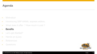 © 2016 SAP SE or an SAP affiliate company. All rights reserved. 10Public
Agenda
• Motivation
• Introducing SAP HANA, express edition
• What does it offer ? How much it cost ?
• Benefits
• Let’s get Started?
• Hands on (Live)
• References
• Questions
 