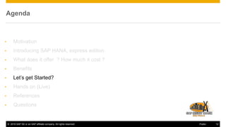 © 2016 SAP SE or an SAP affiliate company. All rights reserved. 12Public
Agenda
• Motivation
• Introducing SAP HANA, express edition
• What does it offer ? How much it cost ?
• Benefits
• Let’s get Started?
• Hands on (Live)
• References
• Questions
 