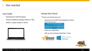 © 2016 SAP SE or an SAP affiliate company. All rights reserved. 14Public
• Get started
Let’s install :
1. Download from SAP Developer
2. Choose installation package ( Binary or VM).
3. Install on Laptop, dektop or Server
Access from Cloud:
* Device cost infrastructure cost
1. Access from the SAP Cloud Appliance Library
http://cal.sap.com
2. Enter your credentials
3. Get up and running in less than 1 hour
 