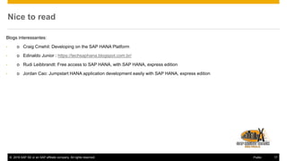 © 2016 SAP SE or an SAP affiliate company. All rights reserved. 17Public
Nice to read
Blogs interessantes:
• o Craig Cmehil: Developing on the SAP HANA Platform
• o Edinaldo Junior : https://techsaphana.blogspot.com.br/
• o Rudi Leibbrandt: Free access to SAP HANA, with SAP HANA, express edition
• o Jordan Cao: Jumpstart HANA application development easily with SAP HANA, express edition
 