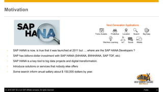 © 2016 SAP SE or an SAP affiliate company. All rights reserved. 4Public
Motivation
• SAP HANA is now, is true that it was launched at 2011 but .....where are the SAP HANA Developers ?
• SAP has billions-dollar investment with SAP HANA (S4HANA, BW4HANA, SAP TDF, etc)
• SAP HANA is a key tool to big data projects and digital transformation.
• Introduce solutions or services that nobody else offers
• Some search inform anual sallary about $ 150,000 dollars by year.
 