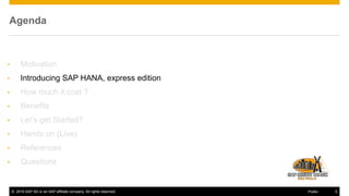 © 2016 SAP SE or an SAP affiliate company. All rights reserved. 5Public
Agenda
• Motivation
• Introducing SAP HANA, express edition
• How much it cost ?
• Benefits
• Let’s get Started?
• Hands on (Live)
• References
• Questions
 