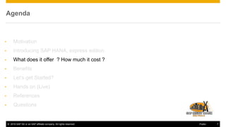 © 2016 SAP SE or an SAP affiliate company. All rights reserved. 7Public
Agenda
• Motivation
• Introducing SAP HANA, express edition
• What does it offer ? How much it cost ?
• Benefits
• Let’s get Started?
• Hands on (Live)
• References
• Questions
 
