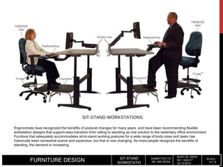 FURNITURE DESIGN SIT-STAND
WORKSTATIO
SUBMITTED TO:
AR. AMI DESAI
BHATI M. ZAFIR
801 SEM 5TH
22-10-2010
SCALE:
N.T.S.
Ergonomists have recognized the benefits of postural changes for many years, and have been recommending flexible
workstation designs that support easy transition from sitting to standing as one solution to the sedentary office environment.
Furniture that adequately accommodates sit-to-stand working postures for a wide range of body sizes and tasks has
historically been somewhat scarce and expensive, but that is now changing. As more people recognize the benefits of
standing, the demand is increasing
SIT-STAND WORKSTATIONS
 