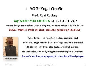 1.	YOG:	Yoga-On-Go	
Prof.	Ravi	Rustagi	
	‘Yog’	MAKES	YOU	JOYOUS	&	FATIGUE-FREE		24/7		
Human	body-	a	marvelous	device:	Yog	teaches	How	to	Use	it	&	Win	in	Life	
YOGA	-	MAKE	IT	PART	OF	YOUR	LIVE	ACT	not	just	an	EXERCISE	
Prof.	Rustagi	is	a	qualified	nuclear	engineer	and	
	a	certified	Yoga	teacher	from	The	Yoga	Institute,	Mumbai.	
At	82+,	he	is	Rx	free,	fit	in	body,	and	alert	in	mind.	
His	waist	size,	and	body	weight	are	unchanged	in	20	years.	
	Author’s	mission,	as	a	yogologist	is-	Yog	benefits	all	people.	
	
yog	by	ravirustagi16@gmail.com		 1	01-Oct-18	
	Prof.	Rustagi	
 