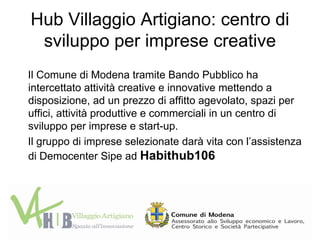 Hub Villaggio Artigiano: centro di
 sviluppo per imprese creative
Il Comune di Modena tramite Bando Pubblico ha
intercettato attività creative e innovative mettendo a
disposizione, ad un prezzo di affitto agevolato, spazi per
uffici, attività produttive e commerciali in un centro di
sviluppo per imprese e start-up.
Il gruppo di imprese selezionate darà vita con l’assistenza
di Democenter Sipe ad Habithub106
 