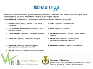 HabitHub106 sarà abitato da giovani realtà imprenditoriali che hanno fatto delle nuove tecnologie, della
comunicazione 2.0 e dell’innovazione creativa la loro ragion d’essere.
Saidmade Srl, nella veste di capogruppo, sarà accompagnata dalle seguenti realtà:
 