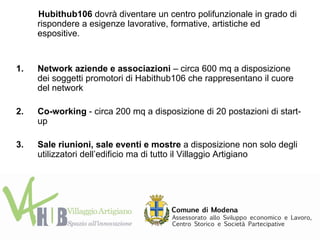 Hubithub106 dovrà diventare un centro polifunzionale in grado di
     rispondere a esigenze lavorative, formative, artistiche ed
     espositive.


1.   Network aziende e associazioni – circa 600 mq a disposizione
     dei soggetti promotori di Habithub106 che rappresentano il cuore
     del network

2.   Co-working - circa 200 mq a disposizione di 20 postazioni di start-
     up

3.   Sale riunioni, sale eventi e mostre a disposizione non solo degli
     utilizzatori dell’edificio ma di tutto il Villaggio Artigiano
 