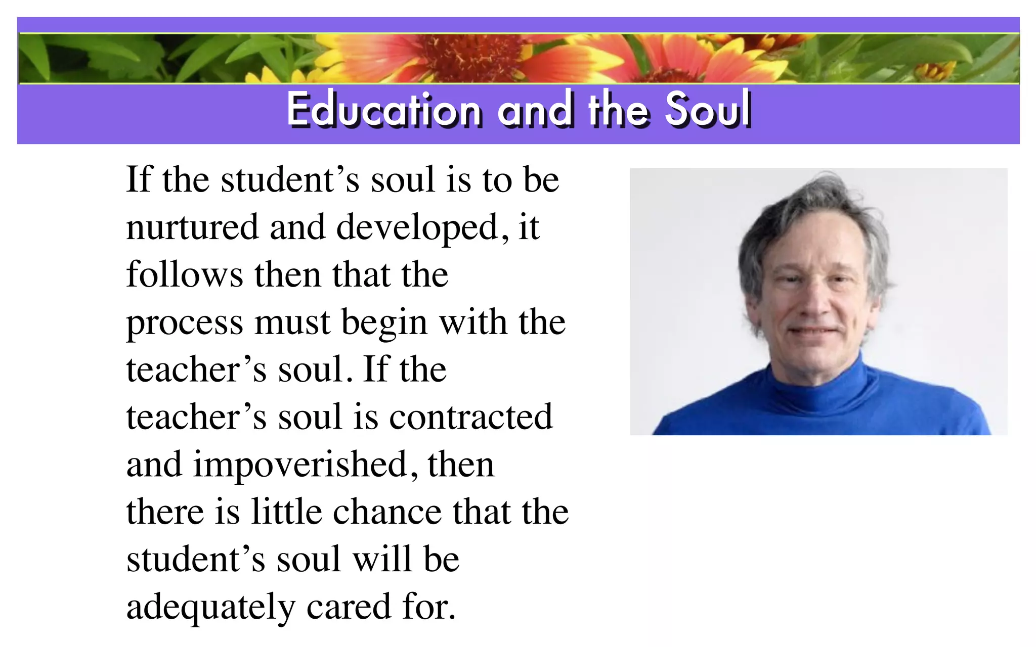 Education and the Soul
                 References
If the student’s soul is to be
nurtured and developed, it
follows then that the
process must begin with the
teacher’s soul. If the
teacher’s soul is contracted
and impoverished, then
there is little chance that the
student’s soul will be
adequately cared for.
 