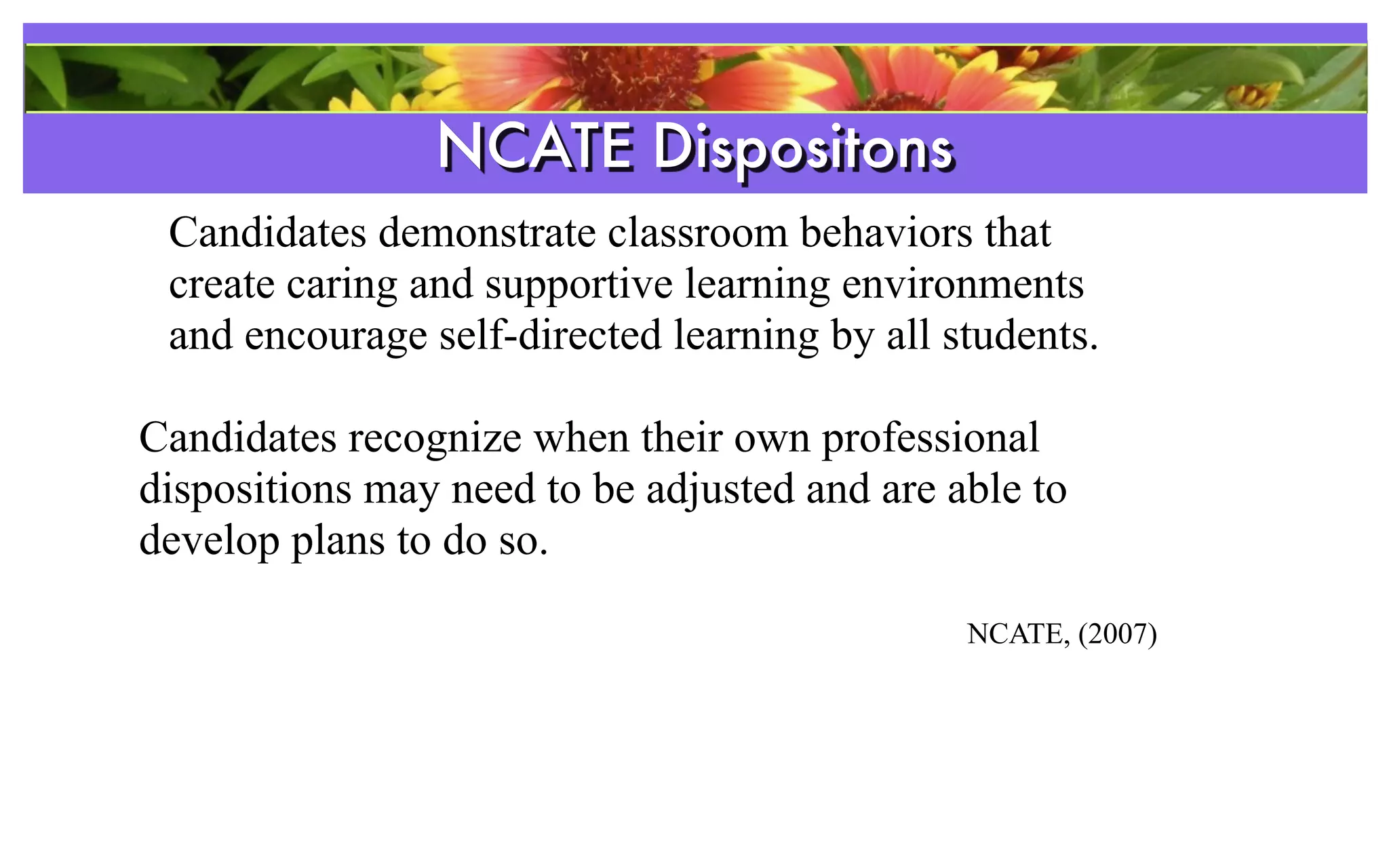 NCATE Dispositons
                   References
 Candidates demonstrate classroom behaviors that
 create caring and supportive learning environments
 and encourage self-directed learning by all students.

Candidates recognize when their own professional
dispositions may need to be adjusted and are able to
develop plans to do so.

                                              NCATE, (2007)
 