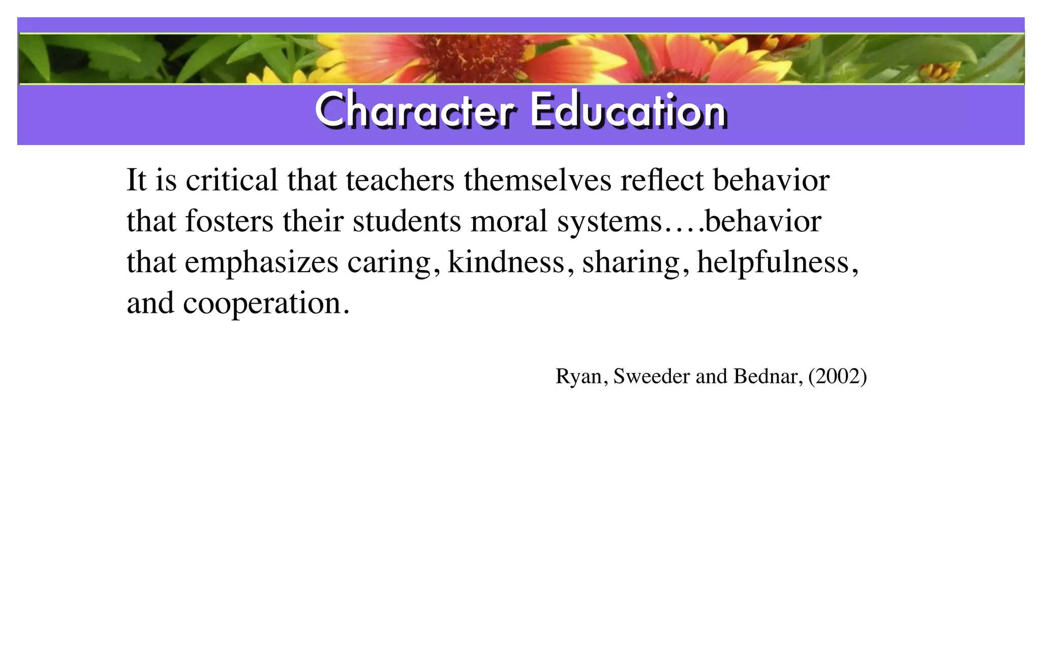 Character Education
                  References
It is critical that teachers themselves reﬂect behavior
that fosters their students moral systems….behavior
that emphasizes caring, kindness, sharing, helpfulness,
and cooperation.

                                Ryan, Sweeder and Bednar, (2002)
 