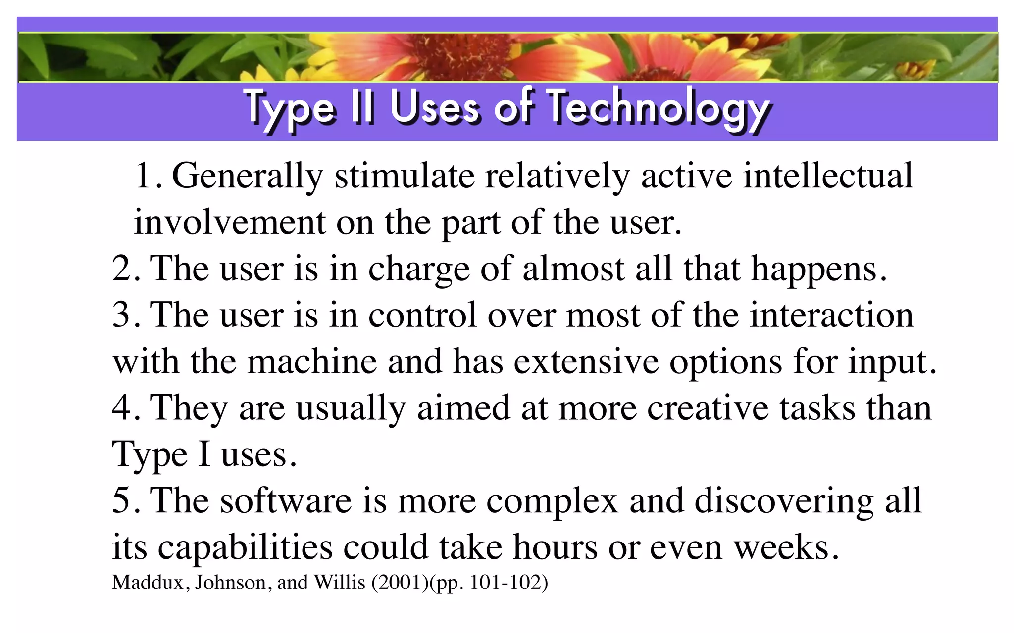 Type II Uses of Technology
  1. Generally stimulate relatively active intellectual
  involvement on the part of the user.
2. The user is in charge of almost all that happens.
3. The user is in control over most of the interaction
with the machine and has extensive options for input.
4. They are usually aimed at more creative tasks than
Type I uses.
5. The software is more complex and discovering all
its capabilities could take hours or even weeks.
Maddux, Johnson, and Willis (2001)(pp. 101-102)
 