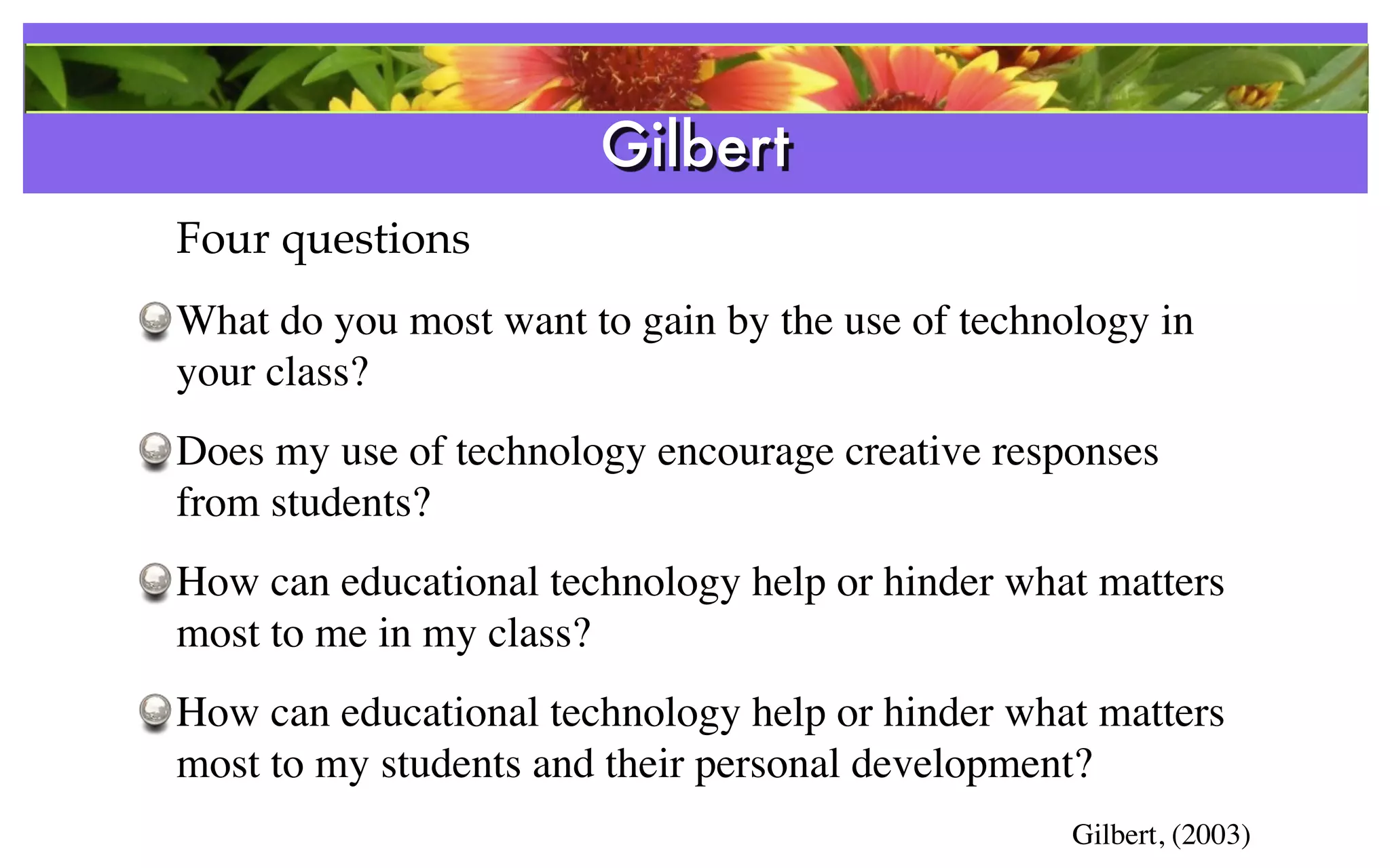 Gilbert
Four questions
What do you most want to gain by the use of technology in
your class?
Does my use of technology encourage creative responses
from students?
How can educational technology help or hinder what matters
most to me in my class?
How can educational technology help or hinder what matters
most to my students and their personal development?
                                                  Gilbert, (2003)
 