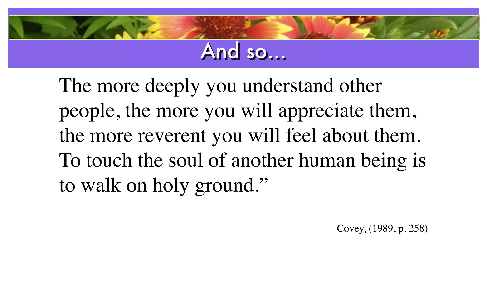 And so...
The more deeply you understand other
people, the more you will appreciate them,
the more reverent you will feel about them.
To touch the soul of another human being is
to walk on holy ground.”
                                Covey, (1989, p. 258)
 
