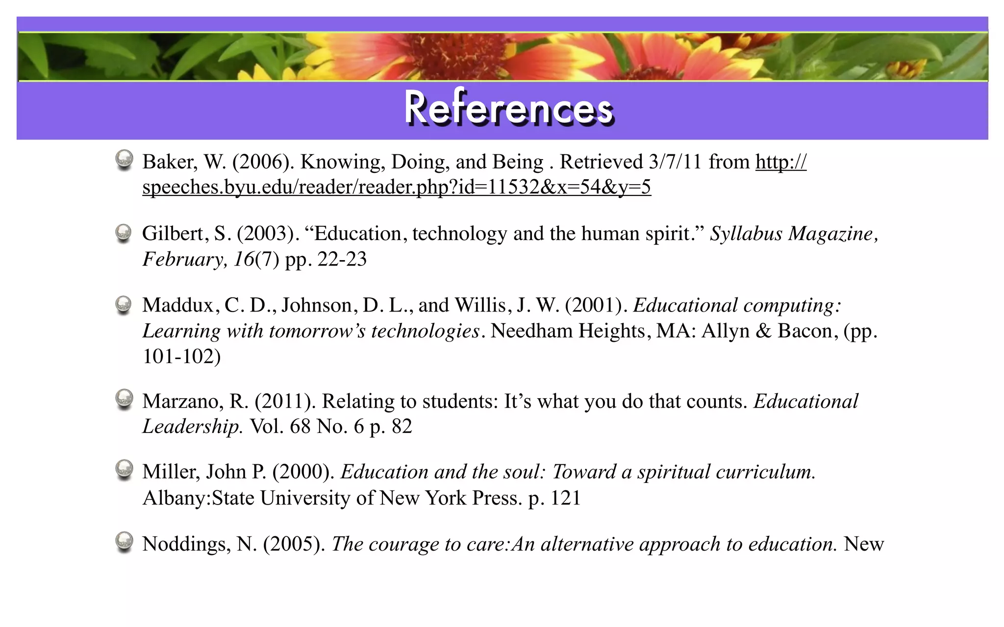 References
Baker, W. (2006). Knowing, Doing, and Being . Retrieved 3/7/11 from http://
speeches.byu.edu/reader/reader.php?id=11532&x=54&y=5

Gilbert, S. (2003). “Education, technology and the human spirit.” Syllabus Magazine,
February, 16(7) pp. 22-23

Maddux, C. D., Johnson, D. L., and Willis, J. W. (2001). Educational computing:
Learning with tomorrow’s technologies. Needham Heights, MA: Allyn & Bacon, (pp.
101-102)

Marzano, R. (2011). Relating to students: It’s what you do that counts. Educational
Leadership. Vol. 68 No. 6 p. 82

Miller, John P. (2000). Education and the soul: Toward a spiritual curriculum.
Albany:State University of New York Press. p. 121

Noddings, N. (2005). The courage to care:An alternative approach to education. New
 