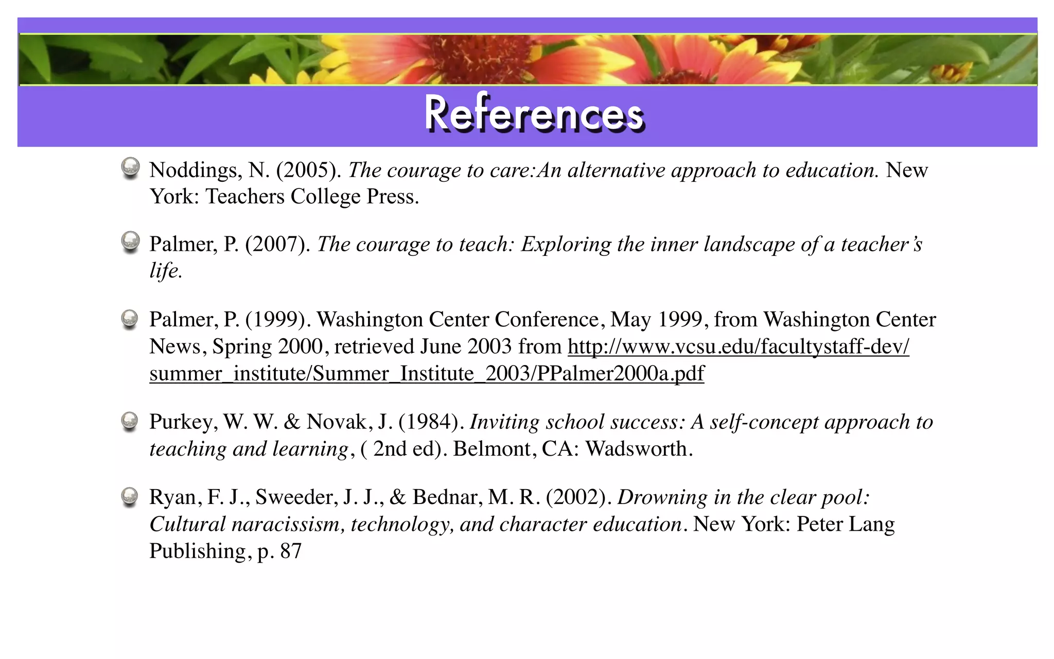 References
Noddings, N. (2005). The courage to care:An alternative approach to education. New
York: Teachers College Press.

Palmer, P. (2007). The courage to teach: Exploring the inner landscape of a teacher’s
life.

Palmer, P. (1999). Washington Center Conference, May 1999, from Washington Center
News, Spring 2000, retrieved June 2003 from http://www.vcsu.edu/facultystaff-dev/
summer_institute/Summer_Institute_2003/PPalmer2000a.pdf

Purkey, W. W. & Novak, J. (1984). Inviting school success: A self-concept approach to
teaching and learning, ( 2nd ed). Belmont, CA: Wadsworth.

Ryan, F. J., Sweeder, J. J., & Bednar, M. R. (2002). Drowning in the clear pool:
Cultural naracissism, technology, and character education. New York: Peter Lang
Publishing, p. 87
 