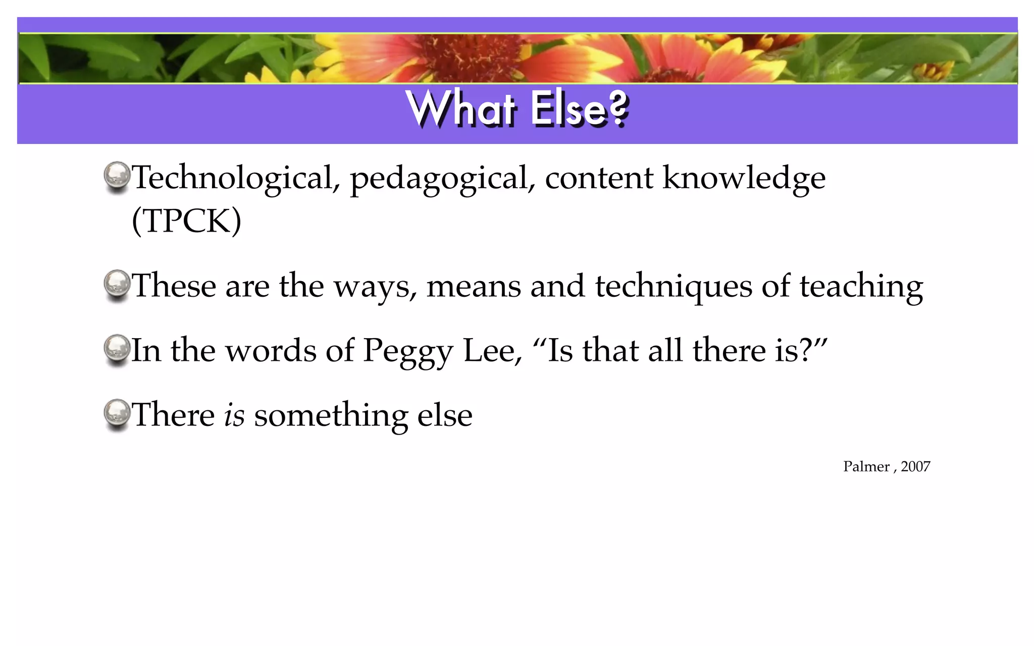What Else?
                   References
Technological, pedagogical, content knowledge
(TPCK)
These are the ways, means and techniques of teaching
In the words of Peggy Lee, “Is that all there is?”
There is something else
                                                     Palmer , 2007
 