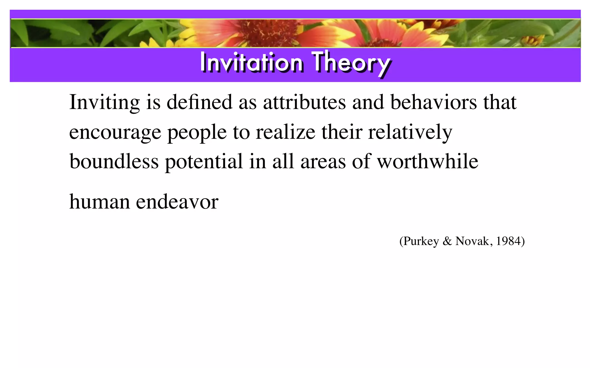 Invitation Theory
Inviting is deﬁned as attributes and behaviors that
encourage people to realize their relatively
boundless potential in all areas of worthwhile
human endeavor
                                     (Purkey & Novak, 1984)
 