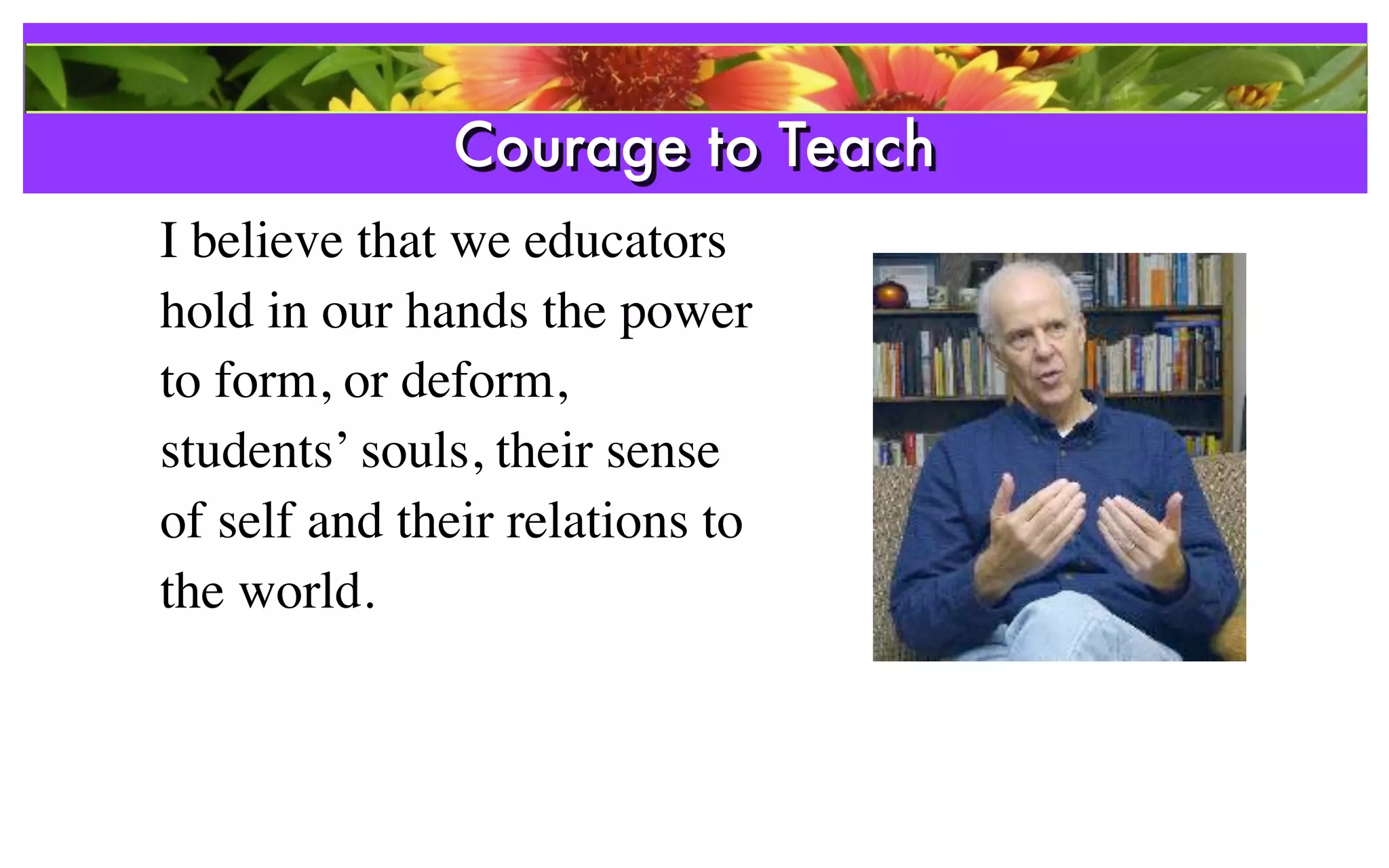 Courage to Teach
I believe that we educators
hold in our hands the power
to form, or deform,
students’ souls, their sense
of self and their relations to
the world.
 