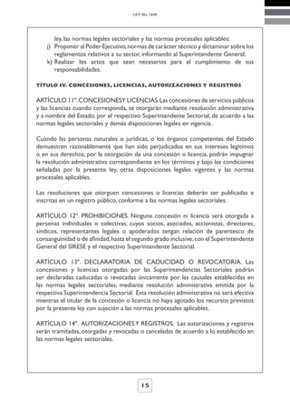LEY No. 1600




       ley, las normas legales sectoriales y las normas procesales aplicables;
    j) Proponer al Poder Ejecutivo, normas de carácter técnico y dictaminar sobre los
       reglamentos relativos a su sector, informando al Superintendente General;
    k) Realizar los actos que sean necesarios para el cumplimiento de sus
       responsabilidades.

TÍTULO IV. CONCESIONES, LICENCIAS, AUTORIZACIONES Y REGISTROS


ARTÍCULO 11º. CONCESIONESY LICENCIAS. Las concesiones de servicios públicos
y las licencias cuando corresponda, se otorgarán mediante resolución administrativa
y a nombre del Estado, por el respectivo Superintendente Sectorial, de acuerdo a las
normas legales sectoriales y demás disposiciones legales en vigencia.

Cuando las personas naturales o jurídicas, o los órganos competentes del Estado
demuestren razonablemente que han sido perjudicados en sus intereses legítimos
o en sus derechos, por la otorgación de una concesión o licencia, podrán impugnar
la resolución administrativa correspondiente en los términos y bajo las condiciones
señaladas por la presente ley, otras disposiciones legales vigentes y las normas
procesales aplicables.

Las resoluciones que otorguen concesiones o licencias deberán ser publicadas e
inscritas en un registro público, conforme a las normas legales sectoriales.

ARTÍCULO 12º. PROHIBICIONES. Ninguna concesión ni licencia será otorgada a
personas individuales o colectivas, cuyos socios, asociados, accionistas, directores,
síndicos, representantes legales o apoderados tengan relación de parentesco de
consanguinidad o de afinidad, hasta el segundo grado inclusive, con el Superintendente
General del SIRESE y el respectivo Superintendente Sectorial.

ARTÍCULO 13º. DECLARATORIA DE CADUCIDAD O REVOCATORIA. Las
concesiones y licencias otorgadas por las Superintendencias Sectoriales podrán
ser declaradas caducadas o revocadas únicamente por las causales establecidas en
las normas legales sectoriales, mediante resolución administrativa emitida por la
respectiva Superintendencia Sectorial. Esta resolución administrativa no será efectiva
mientras el titular de la concesión o licencia no haya agotado los recursos previstos
por la presente ley con sujeción a las normas procesales aplicables.

ARTÍCULO 14º. AUTORIZACIONES Y REGISTROS. Las autorizaciones y registros
serán tramitadas, otorgadas y revocadas o canceladas de acuerdo a lo establecido en
las normas legales sectoriales.




                                         15
 