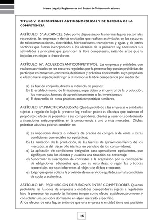 Marco Legal y Reglamentos del Sector de Telecomunicaciones




TÍTULO V. DISPOSICIONES ANTIMONOPOLICAS Y DE DEFENSA DE LA
COMPETENCIA


ARTÍCULO 15º. ALCANCES. Salvo por lo dispuesto por las normas legales sectoriales
respectivas, las empresas y demás entidades que realicen actividades en los sectores
de telecomunicaciones, electricidad, hidrocarburos, transportes y aguas y de otros
sectores que fueran incorporados a los alcances de la presente ley, adecuarán sus
actividades a principios que garanticen la libre competencia, evitando actos que la
impidan, restrinjan o distorsionen.

ARTÍCULO 16º. ACUERDOS ANTICOMPETITIVOS. Las empresas y entidades que
realicen actividades en los sectores regulados por la presente ley, quedan prohibidas de
participar en convenios, contratos, decisiones y prácticas concertadas, cuyo propósito
o efecto fuere impedir, restringir o distorsionar la libre competencia por medio de:

    a) La fijación conjunta, directa o indirecta de precios;
    b) El establecimiento de limitaciones, repartición o el control de la producción,
       los mercados, fuentes de aprovisionamiento o las inversiones; o
    c) El desarrollo de otras prácticas anticompetitivas similares.

ARTÍCULO 17º. PRACTICAS ABUSIVAS. Queda prohibido a las empresas o entidades
sujetas a regulación bajo la presente ley, realizar prácticas abusivas que tuvieran el
propósito o efecto de perjudicar a sus competidores, clientes y usuarios, conduciendo
a situaciones anticompetitivas en la concurrencia a uno o más mercados. Dichas
prácticas abusivas podrán consistir en:

    a) La imposición directa o indirecta de precios de compra o de venta u otras
       condiciones comerciales no equitativas;
    b) La limitación de la producción, de las fuentes de aprovisionamiento, de los
       mercados, o del desarrollo técnico, en perjuicio de los consumidores;
    c) La aplicación de condiciones desiguales para operaciones equivalentes, que
       signifiquen para los clientes y usuarios una situación de desventaja;
    d) Subordinar la suscripción de contratos a la aceptación por la contraparte
       de obligaciones adicionales que, por su naturaleza, o según las prácticas
       comerciales, no sean inherentes al objeto de dichos contratos;
    e) Exigir que quien solicite la provisión de un servicio regulado, asuma la condición
       de socio o accionista.

ARTÍCULO 18º. PROHIBICION DE FUSIONES ENTRE COMPETIDORES. Quedan
prohibidas las fusiones de empresas y entidades competidoras sujetas a regulación
bajo la presente ley, cuando las fusiones tengan como efecto establecer, promover y
consolidar una posición dominante en algún mercado específico.
A los efectos de esta ley, se entiende que una empresa o entidad tiene una posición


                                           16
 
