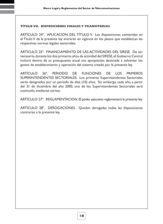 Marco Legal y Reglamentos del Sector de Telecomunicaciones




TÍTULO VII. DISPOSICIONES FINALES Y TRANSITORIAS


ARTÍCULO 24º. APLICACION DEL TÍTULO V. Las disposiciones contenidas en
el Título V de la presente ley entrarán en vigencia en los plazos que establezcan las
respectivas normas legales sectoriales.

ARTÍCULO 25º. FINANCIAMIENTO DE LAS ACTIVIDADES DEL SIRESE. De ser
necesario, durante los dos primeros años de actividad del SIRESE, el Gobierno Central
incluirá dentro de su presupuesto anual una apropiación destinada a solventar los
gastos de establecimiento y operación del sistema creado por la presente ley.

ARTÍCULO 26º. PERIODO DE FUNCIONES DE LOS PRIMEROS
SUPERINTENDENTES SECTORIALES. Los primeros Superintendentes Sectoriales
serán designados por un período de diez (10) años. Sin embargo, cada año, a partir
del 31 de diciembre del año 2000, uno de los Superintendentes Sectoriales será
sustituido, mediante sorteo.

ARTÍCULO 27º. REGLAMENTACION. El poder ejecutivo reglamentará la presente ley.

ARTÍCULO 28º. DEROGACIONES. Quedan derogadas todas las disposiciones
contrarias a la presente ley.




                                           18
 