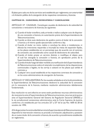 LEY No. 1632




El plazo para cada uno de los servicios será establecido por reglamento, con anterioridad
a la licitación pública de la otorgación de las respectivas concesiones y licencias.

CAPÍTULO III. CADUCIDAD, REVOCATORIA Y CANCELACION


ARTÍCULO 14º. CAUSALES. Constituyen causales de declaratoria de caducidad de
concesiones o revocatoria de licencias, las siguientes:

    a) Cuando el titular transfiera, ceda, arriende o realice cualquier acto de disponer
       de una concesión o licencia, sin autorización previa de la Superintendencia de
       Telecomunicaciones;
    b) Cuando se dicte auto declarativo de quiebra contra el titular de la concesión
       o licencia y el mismo quede ejecutoriado conforme a ley;
    c) Cuando el titular no inicie, realice o concluya las obras o instalaciones, ni
       efectúe las inversiones requeridas o incumpla las metas de expansión fijadas,
       en los plazos establecidos en un porcentaje que, de acuerdo con el contrato
       de concesión, sea considerado como causal de declaratoria de caducidad;
    d) Cuando el titular, preste un servicio distinto o modifique el objeto para
       el cual fue otorgada la concesión o licencia, sin aprobación previa de la
       Superintendencia de Telecomunicaciones;
    e) Cuando el titular luego de haber recibido una notificación de la Superintendencia
       de Telecomunicaciones sobre el reiterado incumplimiento de las disposiciones
       contractuales o legales, no las corrija o subsane en los plazos que señale el
       contrato; y,
    f) Cualquier otra causal establecida en los respectivos contratos de concesión y
       en los actos administrativos de otorgación de licencias.

ARTÍCULO 15º. DECLARATORIA. Por las causales señaladas en el artículo precedente,
la Superintendencia de Telecomunicaciones declarará la caducidad de la concesión
y/o la revocatoria de la licencia, mediante resolución administrativa debidamente
fundamentada.

Esta resolución no será efectiva en tanto estén pendientes recursos administrativos
de revocatoria ante el Superintendente de Telecomunicaciones, recursos jerárquicos
ante el Superintendente General del Sistema de Regulación Sectorial (SIRESE) y
la vía jurisdiccional contencioso administrativa ante la Corte Suprema de Justicia,
conforme a lo establecido por los artículos 22º y 23º de la Ley No. 1600 de 28 de
octubre de 1994.

A fin de garantizar la continuidad del servicio,la Superintendencia deTelecomunicaciones
dispondrá la intervención mientras se proceda a la licitación, adjudicación y posesión
de un nuevo titular de la concesión o licencia, de acuerdo a procedimiento establecido
en reglamento.


                                           27
 