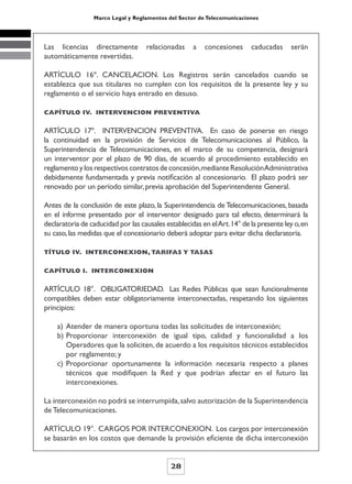 Marco Legal y Reglamentos del Sector de Telecomunicaciones




Las licencias directamente          relacionadas     a   concesiones      caducadas     serán
automáticamente revertidas.

ARTÍCULO 16º. CANCELACION. Los Registros serán cancelados cuando se
establezca que sus titulares no cumplen con los requisitos de la presente ley y su
reglamento o el servicio haya entrado en desuso.

CAPÍTULO IV. INTERVENCION PREVENTIVA


ARTÍCULO 17º. INTERVENCION PREVENTIVA. En caso de ponerse en riesgo
la continuidad en la provisión de Servicios de Telecomunicaciones al Público, la
Superintendencia de Telecomunicaciones, en el marco de su competencia, designará
un interventor por el plazo de 90 días, de acuerdo al procedimiento establecido en
reglamento y los respectivos contratos de concesión, mediante Resolución Administrativa
debidamente fundamentada y previa notificación al concesionario. El plazo podrá ser
renovado por un período similar, previa aprobación del Superintendente General.

Antes de la conclusión de este plazo, la Superintendencia de Telecomunicaciones, basada
en el informe presentado por el interventor designado para tal efecto, determinará la
declaratoria de caducidad por las causales establecidas en el Art. 14° de la presente ley o, en
su caso, las medidas que el concesionario deberá adoptar para evitar dicha declaratoria.

TÍTULO IV. INTERCONEXION, TARIFAS Y TASAS


CAPÍTULO I. INTERCONEXION


ARTÍCULO 18°. OBLIGATORIEDAD. Las Redes Públicas que sean funcionalmente
compatibles deben estar obligatoriamente interconectadas, respetando los siguientes
principios:

    a) Atender de manera oportuna todas las solicitudes de interconexión;
    b) Proporcionar interconexión de igual tipo, calidad y funcionalidad a los
       Operadores que la soliciten, de acuerdo a los requisitos técnicos establecidos
       por reglamento; y
    c) Proporcionar oportunamente la información necesaria respecto a planes
       técnicos que modifiquen la Red y que podrían afectar en el futuro las
       interconexiones.

La interconexión no podrá se interrumpida, salvo autorización de la Superintendencia
de Telecomunicaciones.

ARTÍCULO 19°. CARGOS POR INTERCONEXION. Los cargos por interconexión
se basarán en los costos que demande la provisión eficiente de dicha interconexión


                                             28
 