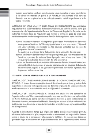 Marco Legal y Reglamentos del Sector de Telecomunicaciones




    quedan autorizados a cobrar optativamente a sus abonados, el valor equivalente
    a su unidad de medida, un pulso o un minuto, de una llamada local para las
    llamadas que se originen hacia las redes de servicio móvil, larga distancia y de
    cobro revertido.

ARTÍCULO 22° (Mod. p/Ley Nº 2328). TASAS DE REGULACION. Las actividades
regulatorias de la Superintendencia de Telecomunicaciones, así como la alícuota parte que
corresponda a la Superintendencia General del Sistema de Regulación Sectorial, serán
cubiertas mediante tasas de Regulación. Los montos y formas de pago de estas tasas
serán establecidos mediante reglamento, en función de los siguientes topes máximos.

    a) Para titulares de licencias y/o registros, que no sean Proveedores de Servicios
       o no presten Servicios de Valor Agregado: hasta el uno por ciento (1%) anual
       del valor estimado de mercado de los equipos utilizados que no son de
       propiedad de un Concesionario.
       Se excluye a la actividad de la Radioafición de la aplicación de ésta tasa;
    b) Para titulares de concesiones, licencias y/o registros, que sean Proveedores de
       Servicios o presten Servicios de Valor Agregado: hasta el uno por ciento (1%)
       de sus ingresos brutos de operación del año anterior; o
    c) Para los Servicios de Radiodifusión o Difusión de Señales: hasta el medio por
       ciento (0.5%) de los ingresos brutos de operación de los titulares, deduciendo
       las comisiones pagadas a las agencias de publicidad por dichos ingresos y los
       impuestos indirectos de Ley.

TÍTULO V. USO DE BIENES PUBLICOS Y SERVIDUMBRES


ARTÍCULO 23°. DERECHO DE USO DE BIENES DE DOMINIO ORIGINARIO DEL
ESTADO. El titular de una concesión tiene el derecho de uso, a título gratuito, de la
superficie, el subsuelo y el espacio aéreo de dominio originario del Estado, destinado
exclusivamente a la prestación del servicio objeto de la concesión.

ARTÍCULO 24°. SERVIDUMBRES. A solicitud del titular de una concesión, el
Superintendente de Telecomunicaciones podrá imponer servidumbres para el tendido
de Redes Públicas, así como para la construcción de obras y otras instalaciones en
bienes de dominio patrimonial del Estado, de cualquier entidad pública, incluyendo las
autónomas, o en bienes de propiedad privada. Los procedimientos serán establecidos
en el reglamento.

Cuando la servidumbre tenga que imponerse sobre bienes de propiedad privada,
el monto indemnizatorio y/o compensatorio se establecerá en negociación directa
entre el titular de la concesión y el propietario del bien. En caso de que éstos no
pudiesen llegar a un acuerdo en el plazo establecido en el reglamento, dicho monto



                                           30
 