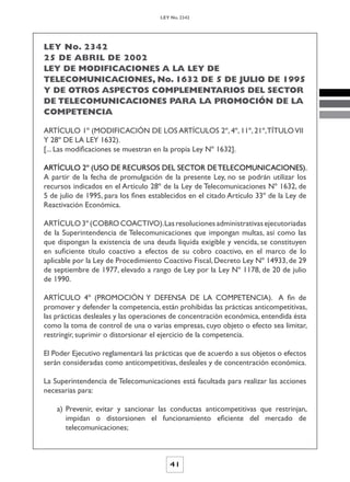 LEY No. 2342




LEY No. 2342
25 DE ABRIL DE 2002
LEY DE MODIFICACIONES A LA LEY DE
TELECOMUNICACIONES, No. 1632 DE 5 DE JULIO DE 1995
Y DE OTROS ASPECTOS COMPLEMENTARIOS DEL SECTOR
DE TELECOMUNICACIONES PARA LA PROMOCIÓN DE LA
COMPETENCIA

ARTÍCULO 1º (MODIFICACIÓN DE LOS ARTÍCULOS 2º, 4º, 11º, 21º, TÍTULO VII
Y 28º DE LA LEY 1632).
[... Las modificaciones se muestran en la propia Ley Nº 1632].

ARTÍCULO 2º (USO DE RECURSOS DEL SECTOR DE TELECOMUNICACIONES).
A partir de la fecha de promulgación de la presente Ley, no se podrán utilizar los
recursos indicados en el Artículo 28º de la Ley de Telecomunicaciones Nº 1632, de
5 de julio de 1995, para los fines establecidos en el citado Artículo 33º de la Ley de
Reactivación Económica.

ARTÍCULO 3º (COBRO COACTIVO). Las resoluciones administrativas ejecutoriadas
de la Superintendencia de Telecomunicaciones que impongan multas, así como las
que dispongan la existencia de una deuda líquida exigible y vencida, se constituyen
en suficiente título coactivo a efectos de su cobro coactivo, en el marco de lo
aplicable por la Ley de Procedimiento Coactivo Fiscal, Decreto Ley Nº 14933, de 29
de septiembre de 1977, elevado a rango de Ley por la Ley Nº 1178, de 20 de julio
de 1990.

ARTÍCULO 4º (PROMOCIÓN Y DEFENSA DE LA COMPETENCIA). A fin de
promover y defender la competencia, están prohibidas las prácticas anticompetitivas,
las prácticas desleales y las operaciones de concentración económica, entendida ésta
como la toma de control de una o varias empresas, cuyo objeto o efecto sea limitar,
restringir, suprimir o distorsionar el ejercicio de la competencia.

El Poder Ejecutivo reglamentará las prácticas que de acuerdo a sus objetos o efectos
serán consideradas como anticompetitivas, desleales y de concentración económica.

La Superintendencia de Telecomunicaciones está facultada para realizar las acciones
necesarias para:

    a) Prevenir, evitar y sancionar las conductas anticompetitivas que restrinjan,
       impidan o distorsionen el funcionamiento eficiente del mercado de
       telecomunicaciones;



                                         41
 
