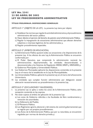 LEY No. 2341




LEY No. 2341
23 DE ABRIL DE 2002
LEY DE PROCEDIMIENTO ADMINISTRATIVO

TÍTULO PRELIMINAR. DISPOSICIONES GENERALES


ARTÍCULO 1º (OBJETO DE LA LEY). La presente Ley tiene por objeto:

    a) Establecer las normas que regulan la actividad administrativa y el procedimiento
       administrativo del sector público;
    b) Hacer efectivo el ejercicio del derecho de petición ante la Administración Pública;
    c) Regular la impugnación de actuaciones administrativas que afecten derechos
       subjetivos o intereses legítimos de los administrados; y,
    d) Regular procedimientos especiales.

ARTÍCULO 2º (ÁMBITO DE APLICACIÓN).
I. La Administración Publica ajustará todas sus actuaciones a las disposiciones de la
     presente Ley. A los efectos de esta Ley, la Administración Pública se encuentra
     conformada por:
     a) El Poder Ejecutivo, que comprende la administración nacional, las
        administraciones departamentales, las entidades descentralizadas o
        desconcentradas y los Sistemas de Regulación SIRESE, SIREFI y SIRENARE; y,
     b) Gobiernos Municipales y Universidades Públicas.
II. Los Gobiernos Municipales aplicarán las disposiciones contenidas en la presente
     Ley, en el marco de lo establecido en la Ley de Municipalidades.
III. Las Universidades Públicas, aplicarán la presente Ley en el marco de la Autonomía
     Universitaria.
IV. Las entidades que cumplan función administrativa por delegación estatal
     adecuarán necesariamente sus procedimientos a la presente Ley.

ARTÍCULO 3º (EXCLUSIONES Y SALVEDADES).
I. La presente Ley se aplica a todos los actos de la Administración Pública, salvo
    excepción contenida en ley expresa.
II. No están sujetos al ámbito de aplicación de la presente Ley:
    a) Los actos de Gobierno referidos a las facultades de libre nombramiento y
       remoción de autoridades;
    b) La Defensoría del Pueblo;
    c) El Ministerio Público;
    d) Los Regímenes agrario, electoral y del sistema de control gubernamental, que
       se regirán por sus propios procedimientos;
    e) Los Actos de la Administración Pública, que por su naturaleza, se encuentren
       regulados por normas de derecho privado; y,



                                          43
 