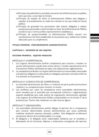 LEY No. 2341




    m) Principio de publicidad: La actividad y actuación de la Administración es pública,
       salvo que ésta u otras leyes la limiten;
    n) Principio de impulso de oficio: La Administración Pública está obligada a
       impulsar el procedimiento en todos los trámites en los que medie el interés
       público;
    o) Principio de gratuidad: Los particulares sólo estarán obligados a realizar
       prestaciones personales o patrimoniales en favor de la Administración Pública,
       cuando la Ley o norma jurídica expresamente lo establezca; y,
    p) Principio de proporcionalidad: La Administración Pública actuará con
       sometimiento a los fines establecidos en la presente Ley y utilizará los medios
       adecuados para su cumplimiento.

TÍTULO PRIMERO. PROCEDIMIENTO ADMINISTRATIVO


CAPÍTULO I. REGIMEN DE LOS SUJETOS


SECCIÓN PRIMERA. SUJETOS PUBLICOS


ARTÍCULO 5º (COMPETENCIA).
I. Los órganos administrativos tendrán competencia para conocer y resolver un
    asunto administrativo cuando éste emane, derive o resulte expresamente de la
    Constitución Política del Estado, las leyes y las disposiciones reglamentarias.
II. La competencia atribuida a un órgano administrativo es irrenunciable, inexcusable
    y de ejercicio obligatorio y sólo puede ser delegada, sustituida o avocada conforme
    a lo previsto en la presente Ley.

ARTÍCULO 6º (CONFLICTOS DE COMPETENCIA).
I. La autoridad administrativa, de oficio o a instancia de parte, podrá pronunciarse
    respecto a su competencia para conocer un asunto.
II. Los conflictos por razón de competencia entre autoridades administrativas
    serán resueltos por la autoridad que corresponda conforme a reglamentación
    especial establecida para cada sistema de organización administrativa aplicable
    a los órganos de la Administración Pública comprendidos en el artículo 2º de la
    presente Ley. Contra esta resolución no cabe recurso alguno.

ARTÍCULO 7º (DELEGACIÓN).
I. Las autoridades administrativas podrán delegar el ejercicio de su competencia
    para conocer determinados asuntos administrativos, por causa justificada,
    mediante resolución expresa, motivada y pública. Esta delegación se efectuará
    únicamente dentro de la entidad pública a su cargo.
II. El delegante y el delegado serán responsables solidarios por el resultado y
    desempeño de las funciones, deberes y atribuciones emergentes del ejercicio



                                          45
 