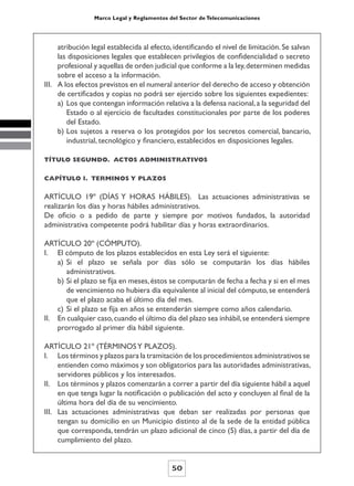 Marco Legal y Reglamentos del Sector de Telecomunicaciones




     atribución legal establecida al efecto, identificando el nivel de limitación. Se salvan
     las disposiciones legales que establecen privilegios de confidencialidad o secreto
     profesional y aquellas de orden judicial que conforme a la ley, determinen medidas
     sobre el acceso a la información.
III. A los efectos previstos en el numeral anterior del derecho de acceso y obtención
     de certificados y copias no podrá ser ejercido sobre los siguientes expedientes:
     a) Los que contengan información relativa a la defensa nacional, a la seguridad del
        Estado o al ejercicio de facultades constitucionales por parte de los poderes
        del Estado.
     b) Los sujetos a reserva o los protegidos por los secretos comercial, bancario,
        industrial, tecnológico y financiero, establecidos en disposiciones legales.

TÍTULO SEGUNDO. ACTOS ADMINISTRATIVOS


CAPÍTULO l. TERMINOS Y PLAZOS


ARTÍCULO 19º (DÍAS Y HORAS HÁBILES). Las actuaciones administrativas se
realizarán los días y horas hábiles administrativos.
De oficio o a pedido de parte y siempre por motivos fundados, la autoridad
administrativa competente podrá habilitar días y horas extraordinarios.

ARTÍCULO 20º (CÓMPUTO).
I. El cómputo de los plazos establecidos en esta Ley será el siguiente:
    a) Si el plazo se señala por días sólo se computarán los días hábiles
       administrativos.
    b) Si el plazo se fija en meses, éstos se computarán de fecha a fecha y si en el mes
       de vencimiento no hubiera día equivalente al inicial del cómputo, se entenderá
       que el plazo acaba el último día del mes.
    c) Si el plazo se fija en años se entenderán siempre como años calendario.
II. En cualquier caso, cuando el último día del plazo sea inhábil, se entenderá siempre
    prorrogado al primer día hábil siguiente.

ARTÍCULO 21º (TÉRMINOS Y PLAZOS).
I. Los términos y plazos para la tramitación de los procedimientos administrativos se
     entienden como máximos y son obligatorios para las autoridades administrativas,
     servidores públicos y los interesados.
II. Los términos y plazos comenzarán a correr a partir del día siguiente hábil a aquel
     en que tenga lugar la notificación o publicación del acto y concluyen al final de la
     última hora del día de su vencimiento.
III. Las actuaciones administrativas que deban ser realizadas por personas que
     tengan su domicilio en un Municipio distinto al de la sede de la entidad pública
     que corresponda, tendrán un plazo adicional de cinco (5) días, a partir del día de
     cumplimiento del plazo.


                                            50
 