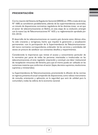 PRESENTACIÓN


Con la creación del Sistema de Regulación Sectorial (SIRESE) en 1994 a través de la Ley
Nº 1600, se concibieron paralelamente, además de las superintendencias sectoriales,
un cúmulo de disposiciones normativas reguladoras de las distintas áreas; es así que
el sector de telecomunicaciones en Bolivia, en esta etapa de su evolución, emergió
con la nueva Ley de Telecomunicaciones Nº 1632 y su reglamentación aprobada por
D.S. 24132.

El desarrollo de las telecomunicaciones en nuestro país durante estos últimos años,
ha sido creciente y vertiginoso, hecho que impulsó la generación y actualización
permanentes -con la participación de la Superintendencia de Telecomunicaciones-
del marco normativo correspondiente, ordenador de los servicios y actividades del
sector, en procura de satisfacer sus constantes desafíos y requerimientos.

Considerando la importancia que reviste el acceso y conocimiento particular de
la normativa por parte de todas las personas interesadas e involucradas en las
telecomunicaciones, el ente regulador emprendió y concluyó una labor institucional
de recopilación minuciosa del derecho, para que el mismo pueda ser utilizado en las
numerosas materias que conforman el sector (leyes, decretos supremos, resoluciones
supremas y ministeriales).

La Superintendencia de Telecomunicaciones, promoviendo la difusión de las normas
en vigencia, presenta el actual compendio de disposiciones, como valioso instrumento
de consulta, orientación y aplicación, en la seguridad que será de utilidad para la
comunidad y todas las esferas de la economía nacional.




                                          7
 