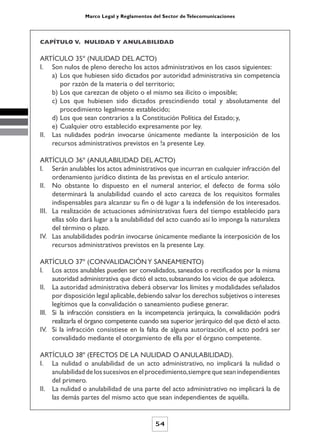 Marco Legal y Reglamentos del Sector de Telecomunicaciones




CAPÍTULO V. NULIDAD Y ANULABILIDAD


ARTÍCULO 35º (NULIDAD DEL ACTO)
I. Son nulos de pleno derecho los actos administrativos en los casos siguientes:
    a) Los que hubiesen sido dictados por autoridad administrativa sin competencia
       por razón de la materia o del territorio;
    b) Los que carezcan de objeto o el mismo sea ilícito o imposible;
    c) Los que hubiesen sido dictados prescindiendo total y absolutamente del
       procedimiento legalmente establecido;
    d) Los que sean contrarios a la Constitución Política del Estado; y,
    e) Cualquier otro establecido expresamente por ley.
II. Las nulidades podrán invocarse únicamente mediante la interposición de los
    recursos administrativos previstos en !a presente Ley.

ARTÍCULO 36º (ANULABILIDAD DEL ACTO)
I. Serán anulables los actos administrativos que incurran en cualquier infracción del
     ordenamiento jurídico distinta de las previstas en el artículo anterior.
II. No obstante lo dispuesto en el numeral anterior, el defecto de forma sólo
     determinará la anulabilidad cuando el acto carezca de los requisitos formales
     indispensables para alcanzar su fin o dé lugar a la indefensión de los interesados.
III. La realización de actuaciones administrativas fuera del tiempo establecido para
     ellas sólo dará lugar a la anulabilidad del acto cuando así lo imponga la naturaleza
     del término o plazo.
IV. Las anulabilidades podrán invocarse únicamente mediante la interposición de los
     recursos administrativos previstos en la presente Ley.

ARTÍCULO 37º (CONVALIDACIÓN Y SANEAMIENTO)
I. Los actos anulables pueden ser convalidados, saneados o rectificados por la misma
     autoridad administrativa que dictó el acto, subsanando los vicios de que adolezca.
II. La autoridad administrativa deberá observar los límites y modalidades señalados
     por disposición legal aplicable, debiendo salvar los derechos subjetivos o intereses
     legítimos que la convalidación o saneamiento pudiese generar.
III. Si la infracción consistiera en la incompetencia jerárquica, la convalidación podrá
     realizarla el órgano competente cuando sea superior jerárquico del que dictó el acto.
IV. Si la infracción consistiese en la falta de alguna autorización, el acto podrá ser
     convalidado mediante el otorgamiento de ella por el órgano competente.

ARTÍCULO 38º (EFECTOS DE LA NULIDAD O ANULABILIDAD).
I. La nulidad o anulabilidad de un acto administrativo, no implicará la nulidad o
    anulabilidad de los sucesivos en el procedimiento, siempre que sean independientes
    del primero.
II. La nulidad o anulabilidad de una parte del acto administrativo no implicará la de
    las demás partes del mismo acto que sean independientes de aquélla.


                                           54
 