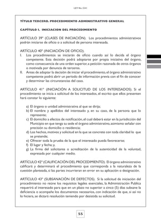 LEY No. 2341




TÍTULO TERCERO. PROCEDIMIENTO ADMINISTRATIVO GENERAL


CAPÍTULO I. INICIACION DEL PROCEDIMIENTO


ARTÍCULO 39º (CLASES DE INICIACIÓN). Los procedimientos administrativos
podrán iniciarse de oficio o a solicitud de persona interesada.

ARTÍCULO 40º (INICIACIÓN DE OFICIO).
I. Los procedimientos se iniciarán de oficio cuando así lo decida el órgano
    competente. Esta decisión podrá adoptarse por propia iniciativa del órgano,
    como consecuencia de una orden superior, a petición razonada de otros órganos
    o motivada por denuncia de terceros.
II. Antes de adoptar la decisión de iniciar el procedimiento, el órgano administrativo
    competente podrá abrir un período de información previa con el fin de conocer
    y determinar las circunstancias del caso.

ARTÍCULO 41º (INICIACIÓN A SOLICITUD DE LOS INTERESADOS). Si el
procedimiento se inicia a solicitud de los interesados, el escrito que ellos presenten
hará constar lo siguiente:

    a) El órgano o unidad administrativa al que se dirija;
    b) El nombre y apellidos del interesado y, en su caso, de la persona que lo
       represente;
    c) El domicilio a efectos de notificación, el cual deberá estar en la jurisdicción del
       Municipio en que tenga su sede el órgano administrativo, asimismo señalar con
       precisión su domicilio o residencia;
    d) Los hechos, motivos y solicitud en la que se concrete con toda claridad lo que
       se pretende;
    e) Ofrecer toda la prueba de la que el interesado pueda favorecerse;
    f) El lugar y fecha; y,
    g) La firma del solicitante o acreditación de la autenticidad de la voluntad,
       expresada por cualquier medio.

ARTÍCULO 42º (CALIFICACIÓN DEL PROCEDIMIENTO). El órgano administrativo
calificará y determinará el procedimiento que corresponda a la naturaleza de la
cuestión planteada, si las partes incurrieran en error en su aplicación o designación.

ARTÍCULO 43º (SUBSANACIÓN DE DEFECTOS). Si la solicitud de iniciación del
procedimiento no reúne los requisitos legales esenciales, la Administración Publica
requerirá al interesado para que en un plazo no superior a cinco (5) días subsane la
deficiencia o acompañe los documentos necesarios, con indicación de que, si así no
lo hiciera, se dictará resolución teniendo por desistida su solicitud.



                                          55
 