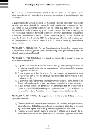 Marco Legal y Reglamentos del Sector de Telecomunicaciones




de Senadores. El Superintendente General tendrá un período de funciones de siete
años, no pudiendo ser reelegido sino pasado un tiempo igual al que hubiese ejercido
su mandato.

El Superintendente General ejercerá sus funciones a tiempo completo y dedicación
exclusiva, con excepción del ejercicio de las funciones docentes universitarias. Será
suspendido de sus funciones únicamente en los casos que determina el inciso b)
del artículo 6º de la presente ley y se restituirá en sus funciones si descarga su
responsabilidad. Podrá ser destituido únicamente en virtud de sentencia ejecutoriada
por delitos cometidos en el ejercicio de sus funciones y gozará de caso de corte, de
acuerdo al inciso f) del artículo 118º de la Constitución Política del Estado, o por
los casos previstos en el inciso d) del artículo 6º de la presente ley, debidamente
comprobados.

ARTÍCULO 5º. REQUISITOS. Para ser Superintendente General se requiere tener
la nacionalidad boliviana, poseer título universitario y tener por lo menos diez (10)
años de experiencia profesional.

ARTÍCULO 6º. PROHIBICIONES. No podrá ser nombrado, ni ejercer el cargo de
Superintendente General:

    a) El que tuviese conflicto de interés, relación de negocios o participación directa
       o indirecta en cualesquiera de las empresas que realicen actividades sujetas a
       la regulación del SIRESE;
    b) El que tuviese auto final de instrucción que disponga procesamiento penal
       o resolución por la que se atribuya responsabilidad administrativa o civil
       conforme a la ley;
    c) El que hubiese sido condenado a penas privativas de libertad por la comisión de
       delitos dolosos, hasta cinco años después de cumplida la condena impuesta;
    d) El que tuviese relación de parentesco de consanguinidad, en línea directa o
       colateral, o de afinidad, hasta el segundo grado inclusive, con el Presidente o el
       Vicepresidente de la República, o con los Superintendentes Sectoriales.

ARTÍCULO 7º. FUNCIONES. La Superintendencia General del SIRESE tendrá las
siguientes funciones:

    a) Conocer y resolver, de manera fundamentada, los recursos jerárquicos contra
       las resoluciones de los Superintendentes Sectoriales de acuerdo a la presente
       ley, las normas legales sectoriales y las normas procesales aplicables;
    b) Fiscalizar y emitir opinión sobre la eficiencia y eficacia de la gestión de los
       Superintendentes Sectoriales, y del adecuado control de las personas naturales




                                           12
 