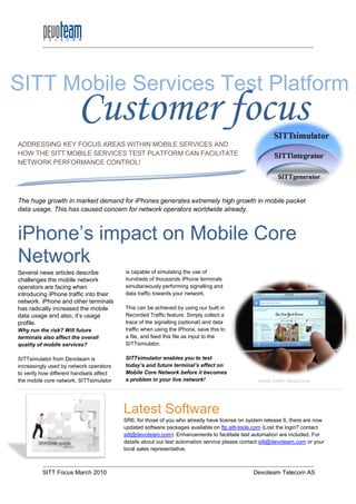 SITT Mobile Services Test Platform
                         Customer focus
ADDRESSING KEY FOCUS AREAS WITHIN MOBILE SERVICES AND
HOW THE SITT MOBILE SERVICES TEST PLATFORM CAN FACILITATE
                          ES
NETWORK PERFORMANCE CONTROL
                       CONTROL!




The huge growth in marked demand for iPhones generates extremely high growth in mobile packet
data usage. This has caused concern for network operators worldwide already.



iPhone’s impact on Mobile Core
Network
Several news articles describe            is capable of simulating the use of
challenges the mobile network             hundreds
                                          hundred of thousands iPhone terminals
operators are facing when                 simultaneously performing signalling and
introducing iPhone traffic into their     data traffic towards y
                                                               your network.
network. iPhone and other terminals
has radically increased the mobile        This can be achieved by using our built in
data usage and also, it’s usage           Recorded Traffic feature. Simply collect a
profile.                                  trace of the signa
                                                        signalling (optional) and data
Why run the risk? Will future             traffic when using the iPhone, save this to
terminals also affect the overall         a file, and feed this file as input to the
quality of mobile services?               SITTsimulator.

SITTsimulator from Devoteam is            SITTsimulator enables you to test
                                          SITTsim
increasingly used by network operators    today’s and future terminal’s effect on
to verify how different handsets affect   Mobile Core Network before it becomes
the mobile core network. SITTsimulator    a problem in your live network!                       Image Credit: MegaGame




                                          Latest Software
                                          SR6; for those of you who already have license on system release 6 there are now
                                                                                                             6,
                                          updated software packages available on ftp.sitt-tools.com (Lost the login? contact
                                                                                          tools.com
                                          sitt@devoteam.com).
                                          sitt@devoteam.com Enhancements to facilitate test automation are included For
                                                                                                                included.
                                          details about our test automation service please contact sitt@devoteam.com or your
                                          local sales representative.



          SITT Focus March 2010                                                                Devoteam Telecom AS
 