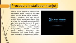 Procedure Installation (lanjut) 
Setelah proses pembuatan media installer 
LinuxDeepin selesai, selanjutnya masukkan 
media installer ke perangkat komputer / 
laptop / notebook yang akan diinstall, 
terlebih dahulu lakukan pengubahan boot 
priority / first boot pada pengaturan BIOS, 
agar ketika perangkat komputer di restart, 
booting pertama akan mengarah ke 
media installasi (media installasi 
menyesuaikan). Setelah melakukan 
proses booting selanjutnya akan 
ditampilkan layar splash screen, seperti 
yang ditunjukkan pada gambar di samping: 
 