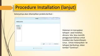 Procedure Installation (lanjut) 
Selanjutnya akan ditampilkan jendela berikut : 
Halaman ini merupakan 
tahapan awal installasi, 
dimana kita bisa memilih 
penggunaan bahasa untuk 
Installasi dan SystemDeepIn 
Linux. Untuk melanjutkan ke 
tahapan berikutnya, tekan 
tombol “Continue”. 
 