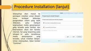 Procedure Installation (lanjut) 
Selanjutnya akan masuk ke 
persiapan installasi untuk DeepIn 
Linux, terdapat beberapa 
pengecekkan sistem yang telah 
dilakukan, yaitu meliputi 
ketersediaan media penyimpanan 
yang tersedia pada hardisk, dan 
ketersediaan akses dan koneksi 
internet, hal yang terpenting pada 
tahapan ini yaitu tersedianya 
media penyimpanan yang 
tersedia, untuk installasi Deepin. 
Untuk melanjutkan, tekan tombol 
“Continue”. 
 