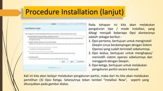 Procedure Installation (lanjut) 
Pada tahapan ini kita akan melakukan 
pengaturan tipe / mode installasi, yang 
dibagi menjadi beberapa Opsi diantaranya 
adalah sebagai berikut : 
1. Opsi pertama, bertujuan untuk menginstall 
DeepIn Linux berdampingan dengan Sistem 
Operasi yang sudah terinstall sebelumnya. 
2. Opsi kedua, bertujuan untuk menghapus/ 
menindih sistem operasi sebelumnya dan 
mengganti dengan Deepin. 
3. Opsi ketiga, bertujuan untuk melakukan 
pengaturan partisi secara manual. 
Kali ini kita akan belajar melakukan pengaturan partisi, maka dari itu kita akan melakukan 
pemilihan (3) Opsi Ketiga. Selanjutnya tekan tombol “Installasi Now”, seperti yang 
ditunjukkan pada gambar diatas. 
 