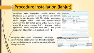 Procedure Installation (lanjut) 
Selanjutnya akan ditampilkan tahapan seperti yang 
ditunjukkan pada gambar berikut, dimana kita memiliki 
hardisk dengan kapasitas 500 GB, lakukan pembuatan 
partisi dengan format “type ext4”, minimal dengan 
ukuran 20 GB, dan alokasi partisi untuk “swap”, dengan 
aturan (2 x ukuran memory fisik). Sehingga hasilnya 
pembuatan partisi filesystem root (ext4) dan partisi 
swap, akan ditunjukkan pada gambar berikut :  
Selanjutnya tekan tombol “Install Now”, selanjutnya 
sistem installasi DeepIn Linux akan dilanjutkan dengan 
proses pembuatan partisi sesuai dengan yang telah kita 
konfigurasi diatas. 
 
